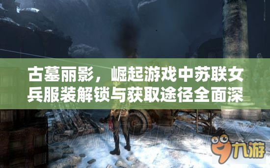 古墓丽影，崛起游戏中苏联女兵服装解锁与获取途径全面深度解析