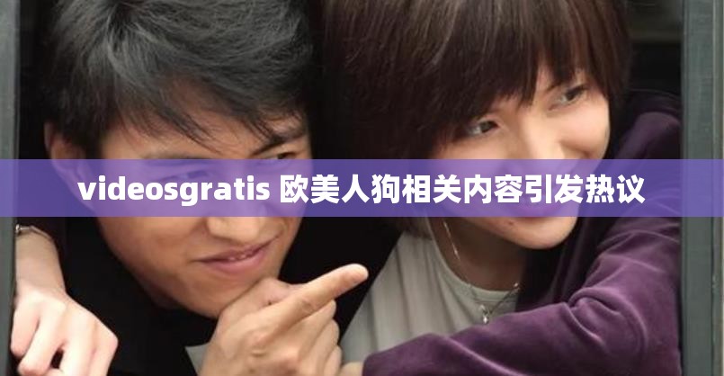 videosgratis 欧美人狗相关内容引发热议