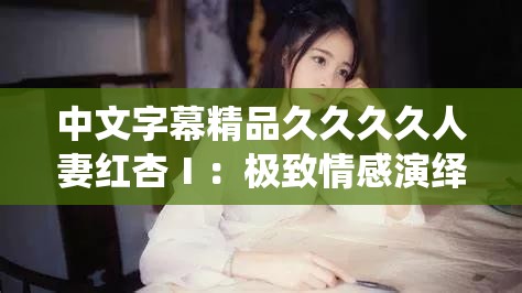 中文字幕精品久久久久人妻红杏Ⅰ：极致情感演绎的精彩故事