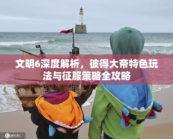 文明6深度解析，彼得大帝特色玩法与征服策略全攻略