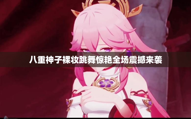 八重神子裸妆跳舞惊艳全场震撼来袭
