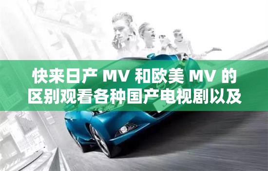 快来日产 MV 和欧美 MV 的区别观看各种国产电视剧以及它们之间的不同特色展现