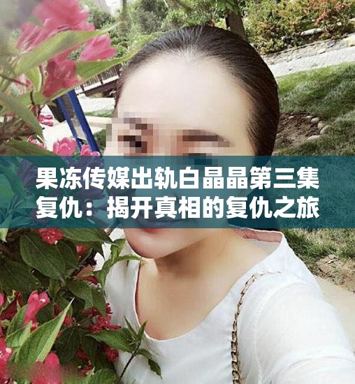 果冻传媒出轨白晶晶第三集复仇：揭开真相的复仇之旅