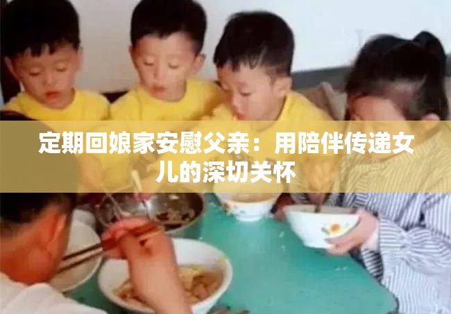 定期回娘家安慰父亲：用陪伴传递女儿的深切关怀