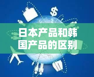 日本产品和韩国产品的区别知乎：详细对比与深度剖析