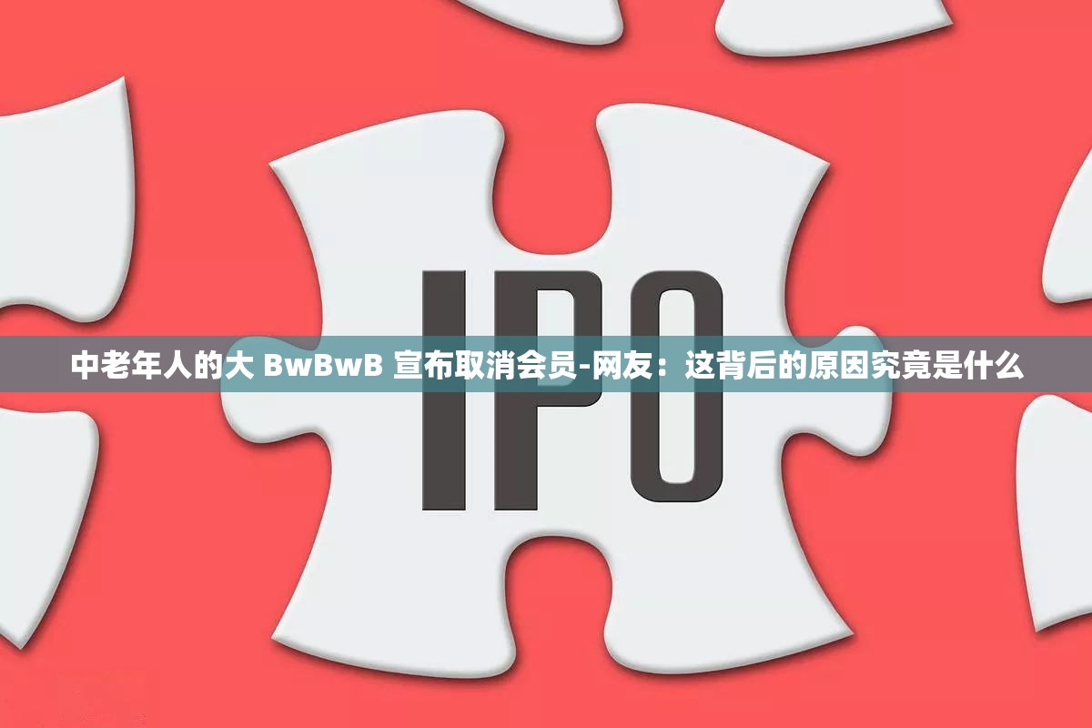 中老年人的大 BwBwB 宣布取消会员-网友：这背后的原因究竟是什么