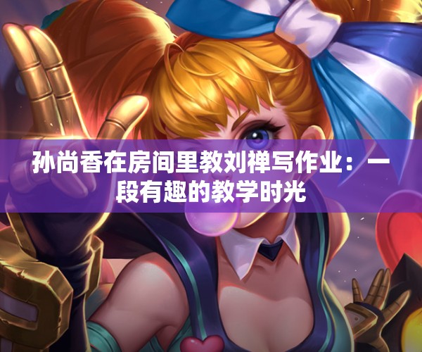 孙尚香在房间里教刘禅写作业：一段有趣的教学时光
