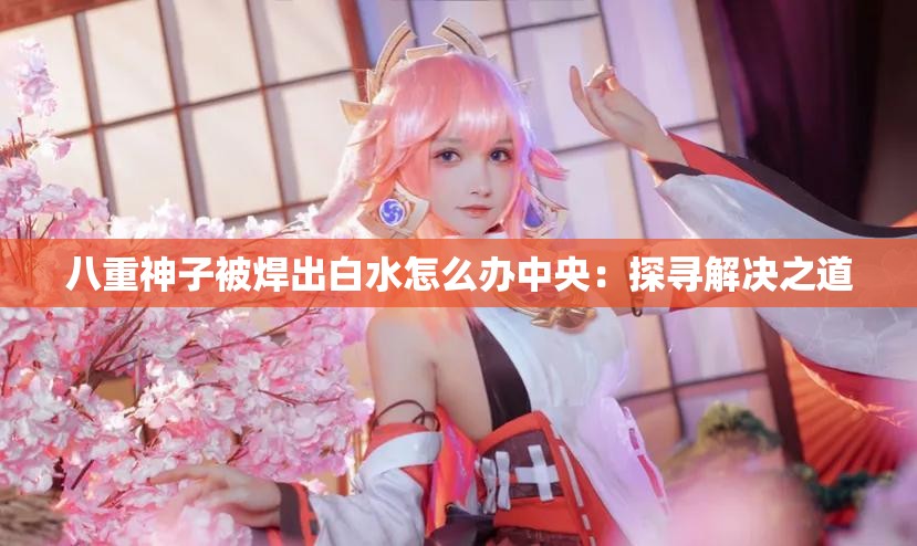 八重神子被焊出白水怎么办中央：探寻解决之道