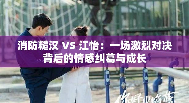 消防糙汉 VS 江怡：一场激烈对决背后的情感纠葛与成长