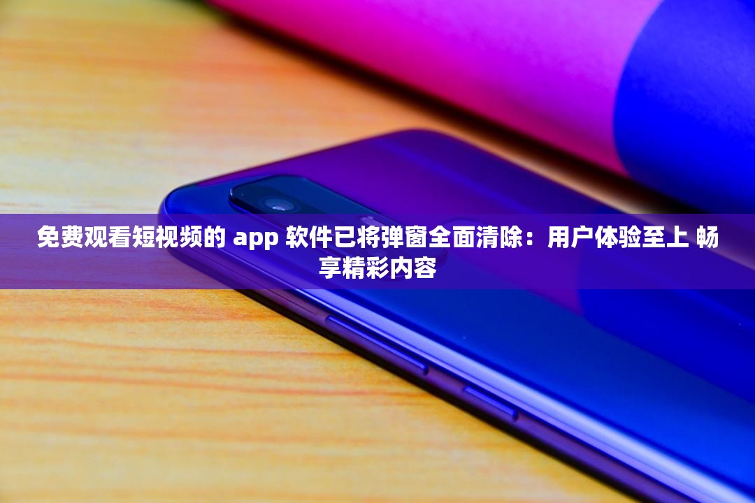 免费观看短视频的 app 软件已将弹窗全面清除：用户体验至上 畅享精彩内容
