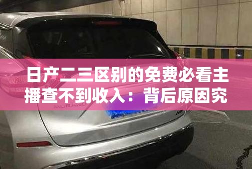 日产二三区别的免费必看主播查不到收入：背后原因究竟是什么
