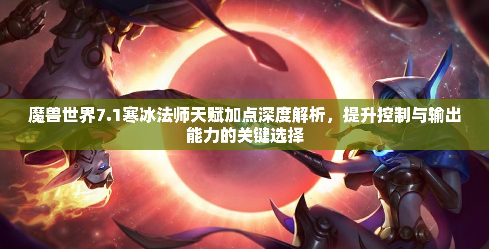魔兽世界7.1寒冰法师天赋加点深度解析，提升控制与输出能力的关键选择