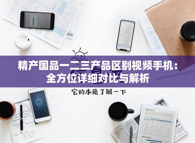 精产国品一二三产品区别视频手机：全方位详细对比与解析