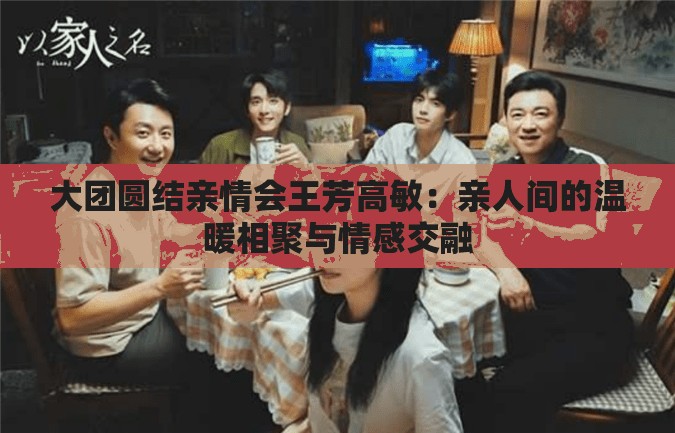 大团圆结亲情会王芳高敏：亲人间的温暖相聚与情感交融