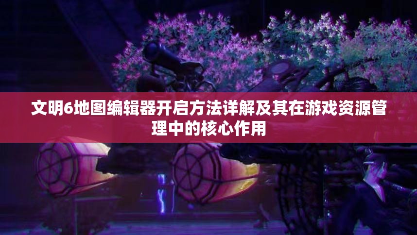 文明6地图编辑器开启方法详解及其在游戏资源管理中的核心作用