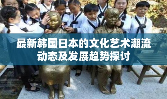 最新韩国日本的文化艺术潮流动态及发展趋势探讨