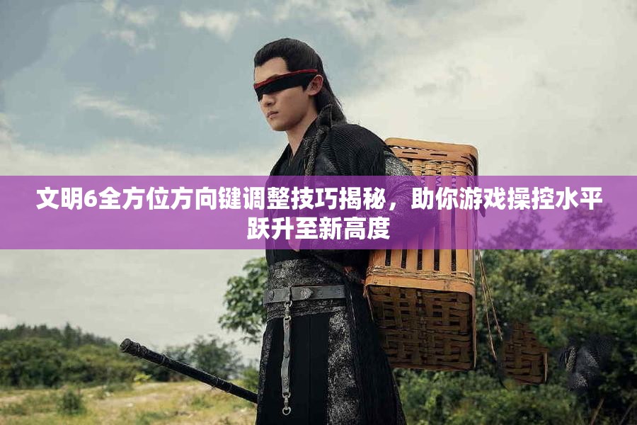 文明6全方位方向键调整技巧揭秘，助你游戏操控水平跃升至新高度