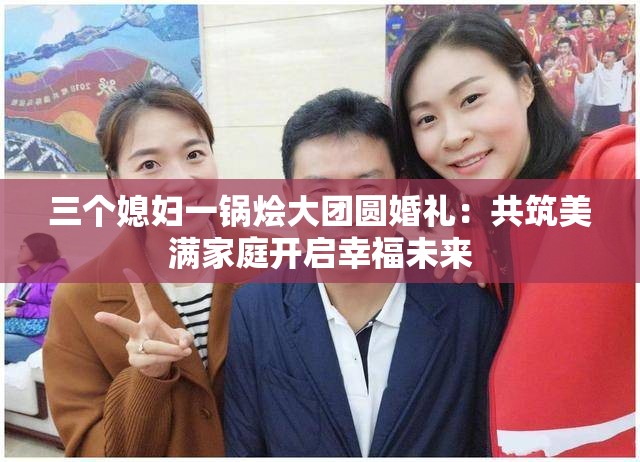 三个媳妇一锅烩大团圆婚礼：共筑美满家庭开启幸福未来