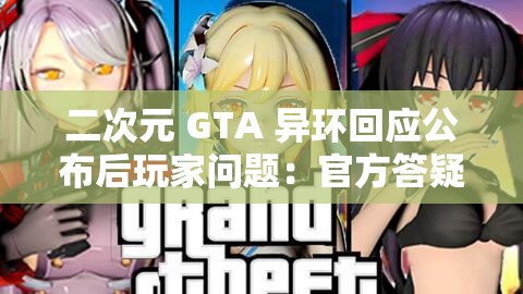 二次元 GTA 异环回应公布后玩家问题：官方答疑解惑，消除玩家疑虑