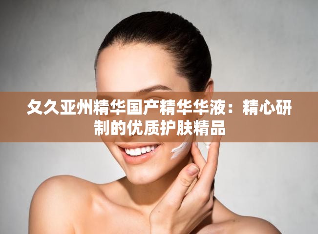 夂久亚州精华国产精华华液：精心研制的优质护肤精品