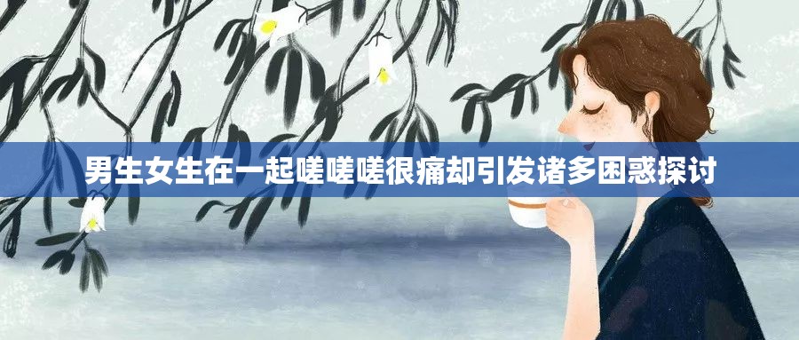 男生女生在一起嗟嗟嗟很痛却引发诸多困惑探讨