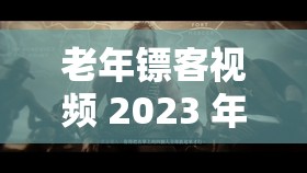 老年镖客视频 2023 年：纵横江湖的传奇之旅