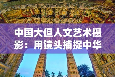 中国大但人文艺术摄影：用镜头捕捉中华文化之美