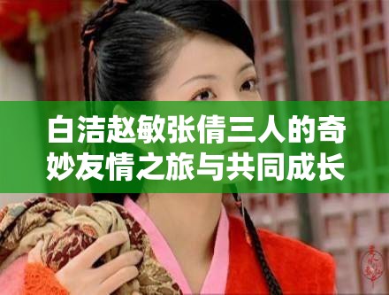 白洁赵敏张倩三人的奇妙友情之旅与共同成长故事