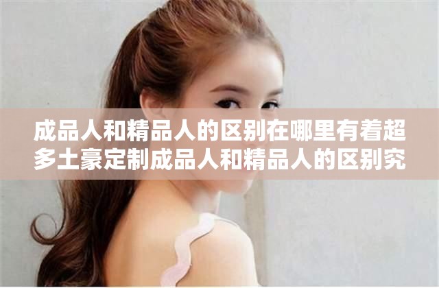成品人和精品人的区别在哪里有着超多土豪定制成品人和精品人的区别究竟何在土豪为何超多定制
