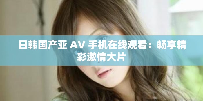 日韩国产亚 AV 手机在线观看：畅享精彩激情大片