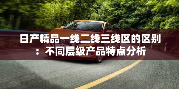 日产精品一线二线三线区的区别：不同层级产品特点分析
