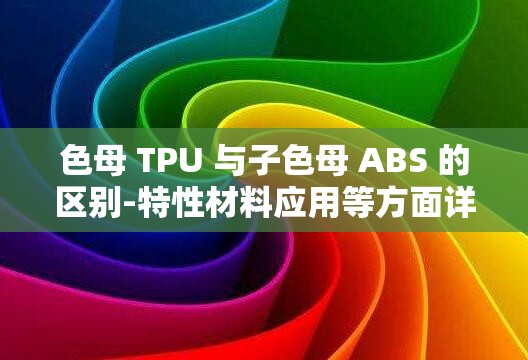 色母 TPU 与子色母 ABS 的区别-特性材料应用等方面详析