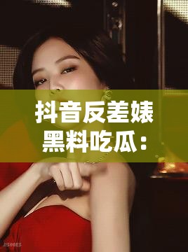 抖音反差婊黑料吃瓜：那些不为人知的惊人秘密大揭秘