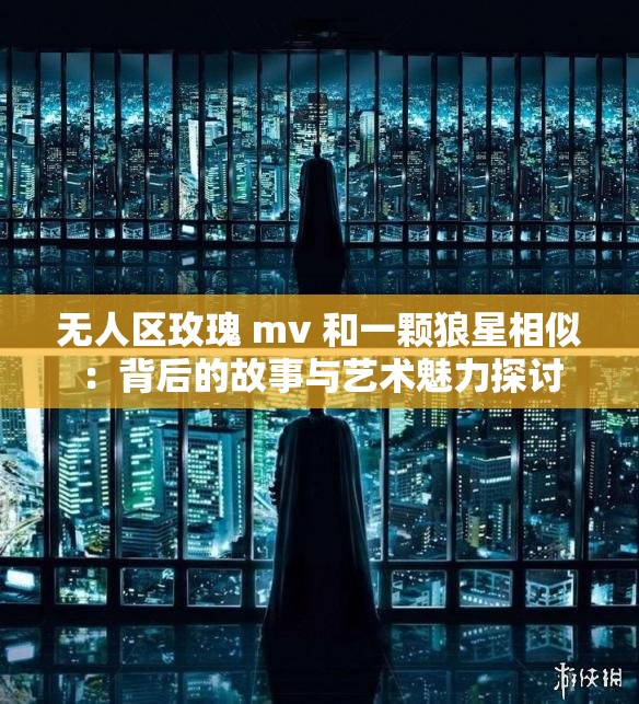 无人区玫瑰 mv 和一颗狼星相似：背后的故事与艺术魅力探讨