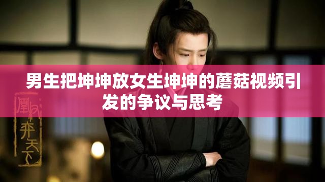 男生把坤坤放女生坤坤的蘑菇视频引发的争议与思考