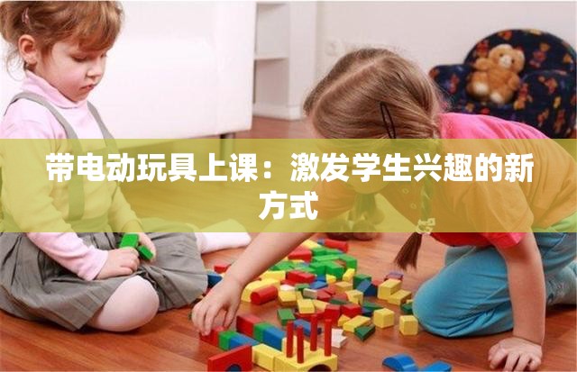 带电动玩具上课：激发学生兴趣的新方式