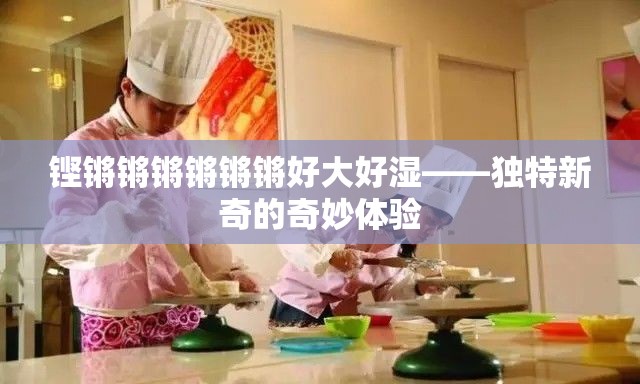 铿锵锵锵锵锵锵好大好湿——独特新奇的奇妙体验