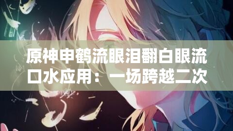 原神申鹤流眼泪翻白眼流口水应用：一场跨越二次元与三次元的视觉盛宴