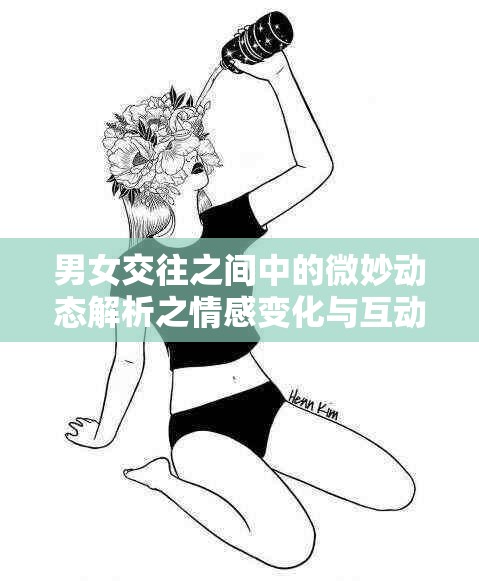 男女交往之间中的微妙动态解析之情感变化与互动模式探讨