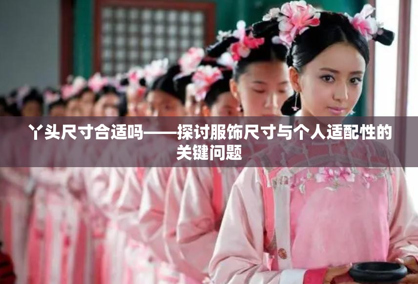 丫头尺寸合适吗——探讨服饰尺寸与个人适配性的关键问题