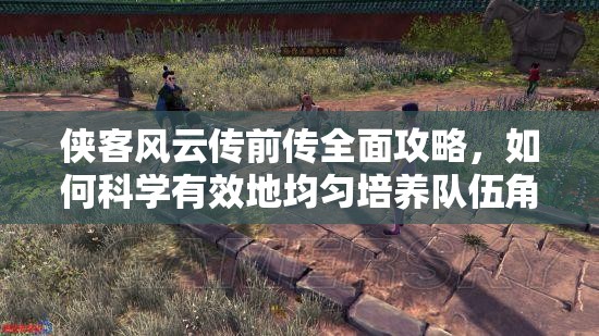 侠客风云传前传全面攻略，如何科学有效地均匀培养队伍角色心得分享