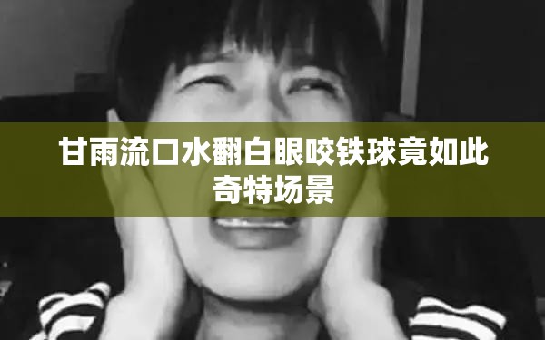 甘雨流口水翻白眼咬铁球竟如此奇特场景