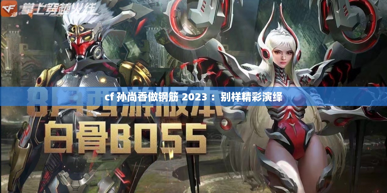 cf 孙尚香做钢筋 2023 ：别样精彩演绎