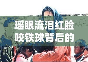 瑶眼流泪红脸咬铁球背后的故事究竟是什么
