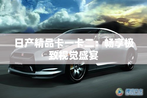 日产精品卡一卡二：畅享极致视觉盛宴