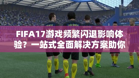 FIFA17游戏频繁闪退影响体验？一站式全面解决方案助你轻松解决！
