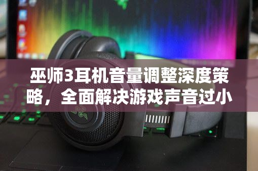 巫师3耳机音量调整深度策略，全面解决游戏声音过小问题的指南