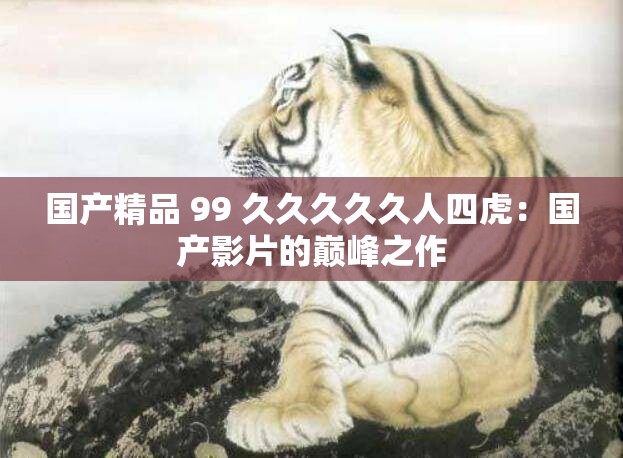 国产精品 99 久久久久久人四虎：国产影片的巅峰之作