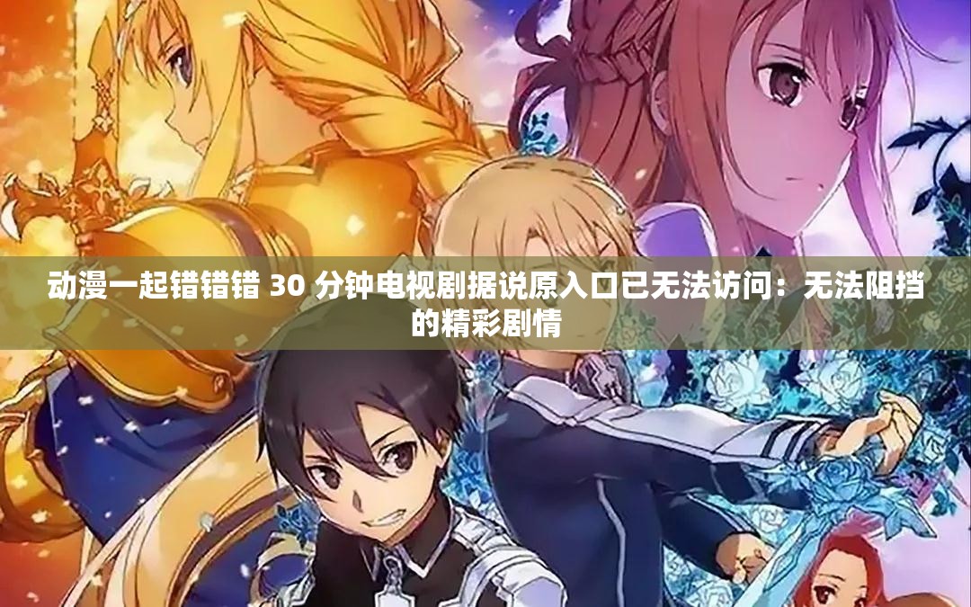 动漫一起错错错 30 分钟电视剧据说原入口已无法访问：无法阻挡的精彩剧情
