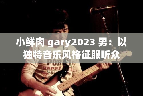 小鲜肉 gary2023 男：以独特音乐风格征服听众